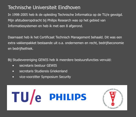 Technische Universiteit Eindhoven In 1998-2005 heb ik de opleiding Technische Informatica op de TU/e gevolgd. Mijn afstudeeropdracht bij Philips Research was op het gebied van Informatiesystemen en heb ik met een 8 afgerond.  Daarnaast heb ik het Certificaat Technisch Management behaald. Dit was een extra vakkenpakket bestaande uit o.a. ondernemen en recht, bedrijfseconomie en bedrijfsethiek.   Bij Studievereniging GEWIS heb ik meerdere bestuursfuncties vervuld:  •	secretaris bestuur GEWIS  •	secretaris Studiereis Griekenland  •	vice-voorzitter Symposium Security
